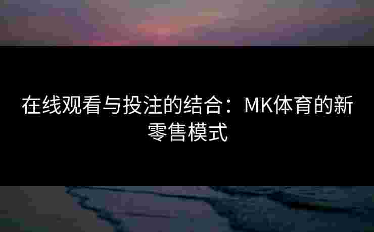 在线观看与投注的结合：MK体育的新零售模式