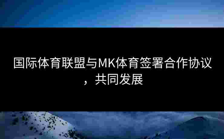 国际体育联盟与MK体育签署合作协议，共同发展