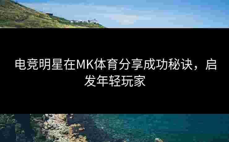 电竞明星在MK体育分享成功秘诀，启发年轻玩家